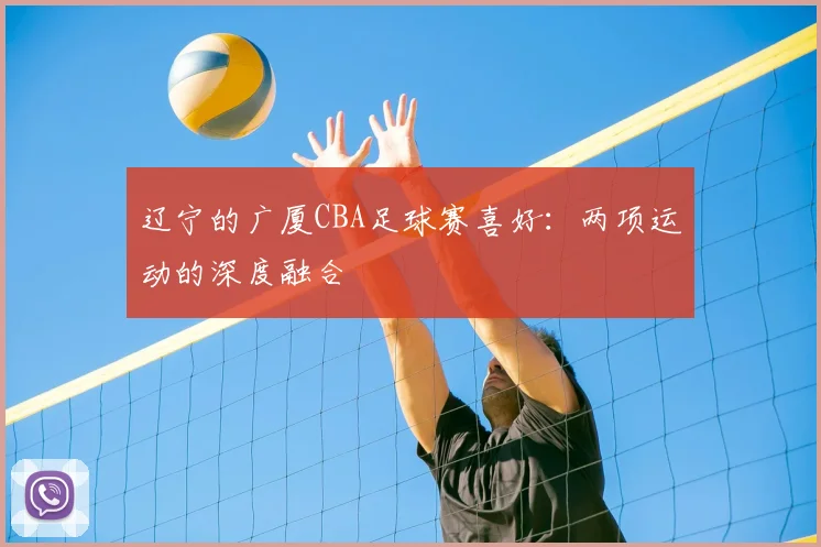 辽宁的广厦CBA足球赛喜好：两项运动的深度融合