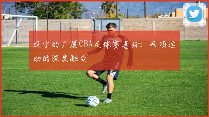 辽宁的广厦CBA足球赛喜好：两项运动的深度融合