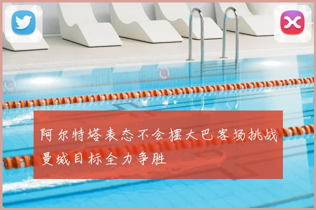 阿尔特塔表态不会摆大巴客场挑战曼城目标全力争胜