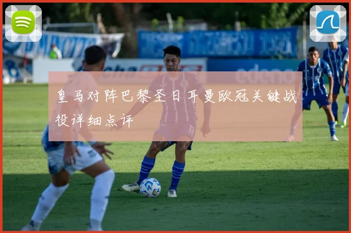 皇马对阵巴黎圣日耳曼欧冠关键战役详细点评